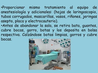 •Proporcionar mismo tratamiento al equipo de
anestesiología y adicionales: (hojas de laringoscopio,
tubos corrugados, mascarillas, vasos, riñones, jeringas
asepto, placa y electrocauterio).
•Antes de abandonar la sala, se retira bata, guantes,
cubre bocas, gorro, botas y los deposita en bolsa
respectiva. Calzándose botas limpias, gorros y cubre
bocas.
 