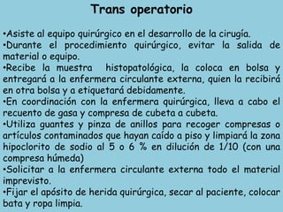 Trans operatorio
•Asiste al equipo quirúrgico en el desarrollo de la cirugía.
•Durante el procedimiento quirúrgico, evitar la salida de
material o equipo.
•Recibe la muestra histopatológica, la coloca en bolsa y
entregará a la enfermera circulante externa, quien la recibirá
en otra bolsa y a etiquetará debidamente.
•En coordinación con la enfermera quirúrgica, lleva a cabo el
recuento de gasa y compresa de cubeta a cubeta.
•Utiliza guantes y pinza de anillos para recoger compresas o
artículos contaminados que hayan caído a piso y limpiará la zona
hipoclorito de sodio al 5 o 6 % en dilución de 1/10 (con una
compresa húmeda)
•Solicitar a la enfermera circulante externa todo el material
imprevisto.
•Fijar el apósito de herida quirúrgica, secar al paciente, colocar
bata y ropa limpia.
 