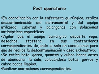 Post operatorio
•En coordinación con la enfermera quirúrgica, realiza
descontaminación del instrumental y del equipo
utilizado: cubetas y palanganas con soluciones
antisépticas especificas.
•Vigilar que el equipo quirúrgico deposite ropa,
desechos, etcétera, en sus contenedores
correspondientes dejando la sala en condiciones para
que se realice la descontaminación y aseo exhaustivo.
•Se retira bata, gorro, guantes y cubre bocas antes
de abandonar la sala, colocándose botas, gorros y
cubre bocas limpios.
•Realizar anotaciones correspondientes.
 