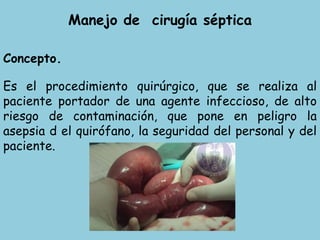 Manejo de cirugía séptica
Concepto.
Es el procedimiento quirúrgico, que se realiza al
paciente portador de una agente infeccioso, de alto
riesgo de contaminación, que pone en peligro la
asepsia d el quirófano, la seguridad del personal y del
paciente.
 