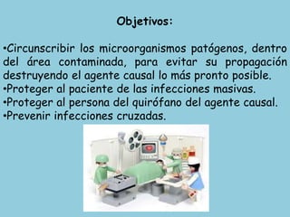Objetivos:
•Circunscribir los microorganismos patógenos, dentro
del área contaminada, para evitar su propagación
destruyendo el agente causal lo más pronto posible.
•Proteger al paciente de las infecciones masivas.
•Proteger al persona del quirófano del agente causal.
•Prevenir infecciones cruzadas.
 