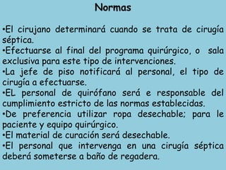Normas
•El cirujano determinará cuando se trata de cirugía
séptica.
•Efectuarse al final del programa quirúrgico, o sala
exclusiva para este tipo de intervenciones.
•La jefe de piso notificará al personal, el tipo de
cirugía a efectuarse.
•EL personal de quirófano será e responsable del
cumplimiento estricto de las normas establecidas.
•De preferencia utilizar ropa desechable; para le
paciente y equipo quirúrgico.
•El material de curación será desechable.
•El personal que intervenga en una cirugía séptica
deberá someterse a baño de regadera.
 