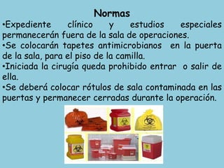 Normas
•Expediente clínico y estudios especiales
permanecerán fuera de la sala de operaciones.
•Se colocarán tapetes antimicrobianos en la puerta
de la sala, para el piso de la camilla.
•Iniciada la cirugía queda prohibido entrar o salir de
ella.
•Se deberá colocar rótulos de sala contaminada en las
puertas y permanecer cerradas durante la operación.
 