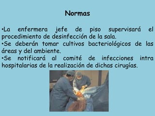 Normas
•La enfermera jefe de piso supervisará el
procedimiento de desinfección de la sala.
•Se deberán tomar cultivos bacteriológicos de las
áreas y del ambiente.
•Se notificará al comité de infecciones intra
hospitalarias de la realización de dichas cirugías.
 