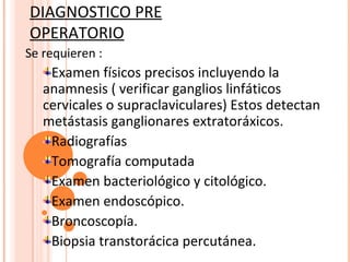 DIAGNOSTICO PRE
OPERATORIO
Se requieren :
    Examen físicos precisos incluyendo la
   anamnesis ( verificar ganglios linfáticos
   cervicales o supraclaviculares) Estos detectan
   metástasis ganglionares extratoráxicos.
    Radiografías
    Tomografía computada
    Examen bacteriológico y citológico.
    Examen endoscópico.
    Broncoscopía.
    Biopsia transtorácica percutánea.
 