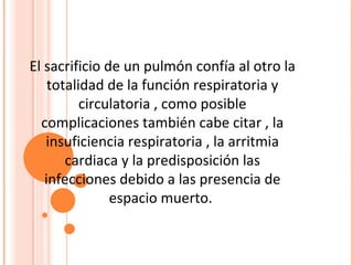El sacrificio de un pulmón confía al otro la
    totalidad de la función respiratoria y
          circulatoria , como posible
  complicaciones también cabe citar , la
   insuficiencia respiratoria , la arritmia
       cardiaca y la predisposición las
   infecciones debido a las presencia de
               espacio muerto.
 
