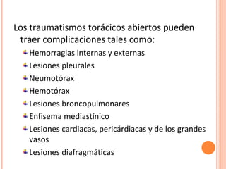 Los traumatismos torácicos abiertos pueden
 traer complicaciones tales como:
   Hemorragias internas y externas
   Lesiones pleurales
   Neumotórax
   Hemotórax
   Lesiones broncopulmonares
   Enfisema mediastínico
   Lesiones cardiacas, pericárdiacas y de los grandes
   vasos
   Lesiones diafragmáticas
 
