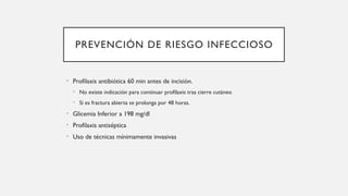 PREVENCIÓN DE RIESGO INFECCIOSO
• Profilaxis antibiótica 60 min antes de incisión.
• No existe indicación para continuar profilaxis tras cierre cutáneo
• Si es fractura abierta se prolonga por 48 horas.
• Glicemia Inferior a 198 mg/dl
• Profilaxis antiséptica
• Uso de técnicas mínimamente invasivas
 