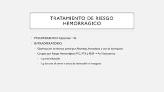 TRATAMIENTO DE RIESGO
HEMORRÁGICO
• PREOPERATORIO: Optimizar Hb
• INTRAOPERATORIO:
• Optimización de técnica quirúrgica:Abordaje, hemostasia y uso de torniquete.
• Cirugias con Riesgo Hemorrágico: PTC, PTR y FESF AcTranexamico
→
• 1 g tras inducción
• 1 g durante el cierre o antes de desinsuflar el manguito
 