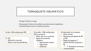 TORNIQUETE NEUMÁTICO
• Ventajas: Facilita la cirugía
• Desventajas: Cambios hemodinámicos, alteraciones metabólicas,
tromboembolia arterial y embolia pulmonar.
Se fija >100 mmHg sobre PAS
Si >2h:
• Disfunción muscular
• Daño en nervios periféricos
Al insuflar >100 mmHg sobre
PAS se produce:
• Dolor que va en aumento.
• Signos de activación
simpática:
• Hipertensión intensa
• Taquicardia
• Diaforesis
Al desinsuflar el torniquete:
• Alivia el dolor
• Descenso precipitado de PA
y PVC
• Medio de Isquemia: ↑
PaCO2, EtCO2 y [Lactato y
K]
• ↑ Ventilación, Arritmias
• Tromboembolia
 