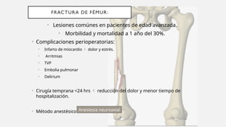 FRACTURA DE FÉMUR:
• Lesiones comúnes en pacientes de edad avanzada.
• Morbilidad y mortalidad a 1 año del 30%.
• Complicaciones perioperatorias:
• Infarto de miocardio  dolor y estrés.
• Arritmias
• TVP
• Embolia pulmonar
• Delirium
• Cirugía temprana <24 hrs  reducción del dolor y menor tiempo de
hospitalización.
• Método anestésico: Anestesia neuroaxial
 