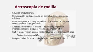 • Cirugías ambulatorias.
• Recuperación postoperatoria sin complicaciones con dolor
mínimo.
• Anestesia general  segura y eficaz  aumento de náusea,
vómito y dolor postoperatorio.
• Anestesia neuroaxial  eficaz  aparición y regresión
impredecibles del bloqueo, retención urinaria y SNT.
• SNT  dolor región glútea, hasta 24 horas, leve-intenso, 2-5 días.
-Tratamiento con AINEs.
• Bloqueo del n. Femoral  mejor inyección intraarticular.
Artroscopia de rodilla
 