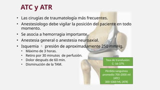 • Las cirugías de traumatología más frecuentes.
• Anestesiologo debe vigilar la posición del paciente en todo
momento.
• Se asocia a hemorragia importante.
• Anestesia general o anestesia neuroaxial.
• Isquemia  presión de aproximadamente 250 mmHg.
• Máximo de 3 horas.
• Retiro por 30 minutos de perfusión.
• Dolor después de 60 min.
• Disminución de la TAM.
ATC y ATR
Tasa de transfusión:
C: 16-37%
Pérdida sanguínea
promedio 700-2000 ml
(ATC)
300-1000 ML (ATR)
 