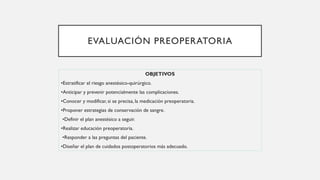 EVALUACIÓN PREOPERATORIA
OBJETIVOS
•Estratificar el riesgo anestésico-quirúrgico.
•Anticipar y prevenir potencialmente las complicaciones.
•Conocer y modificar, si se precisa, la medicación preoperatoria.
•Proponer estrategias de conservación de sangre.
•Definir el plan anestésico a seguir.
•Realizar educación preoperatoria.
•Responder a las preguntas del paciente.
•Diseñar el plan de cuidados postoperatorios más adecuado.
 