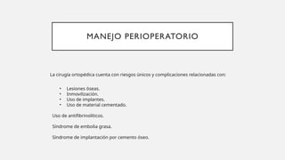 MANEJO PERIOPERATORIO
La cirugía ortopédica cuenta con riesgos únicos y complicaciones relacionadas con:
• Lesiones óseas.
• Inmovilización.
• Uso de implantes.
• Uso de material cementado.
Uso de antifibrinolíticos.
Síndrome de embolia grasa.
Síndrome de implantación por cemento óseo.
 