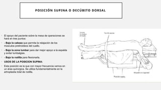 POSICIÓN SUPINA O DECÚBITO DORSAL
• El apoyo del paciente sobre la mesa de operaciones se
hará en tres puntos:
• - Bajo la cabeza que permita la relajación de los
músculos pretiroideos del cuello.
• - Bajo la zona lumbar para dar mejor apoyo a la espalda
y evitar lumbalgias.
• - Bajo la rodilla para flexionarla.
• USOS DE LA POSICION SUPINA:
• Esta posición es la que con mayor frecuencia vemos en
un área quirúrgica. Se utiliza fundamentalmente en la
artroplastia total de rodilla.
 