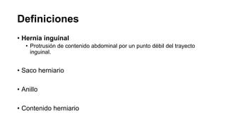 Definiciones
• Hernia inguinal
• Protrusión de contenido abdominal por un punto débil del trayecto
inguinal.
• Saco herniario
• Anillo
• Contenido herniario
 