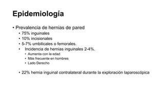 Epidemiología
• Prevalencia de hernias de pared
• 75% inguinales
• 10% incisionales
• 5-7% umbilicales o femorales.
• Incidencia de hernias inguinales 2-4%.
• Aumenta con la edad
• Más frecuente en hombres
• Lado Derecho
• 22% hernia inguinal contralateral durante la exploración laparoscópica
 