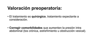 Valoración preoperatoria:
• El tratamiento es quirúrgico, tratamiento expectante a
consideración.
• Corregir comorbilidades que aumenten la presión intra
abdominal (tos crónica, estreñimiento u obstrucción vesical).
 