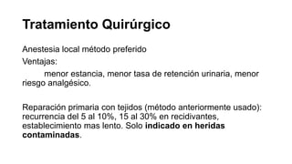 Tratamiento Quirúrgico
Anestesia local método preferido
Ventajas:
menor estancia, menor tasa de retención urinaria, menor
riesgo analgésico.
Reparación primaria con tejidos (método anteriormente usado):
recurrencia del 5 al 10%, 15 al 30% en recidivantes,
establecimiento mas lento. Solo indicado en heridas
contaminadas.
 