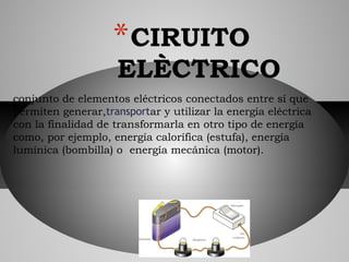 conjunto de elementos eléctricos conectados entre sí que
permiten generar,transportar y utilizar la energía eléctrica
con la finalidad de transformarla en otro tipo de energía
como, por ejemplo, energía calorífica (estufa), energía
lumínica (bombilla) o  energía mecánica (motor). 
*CIRUITO
ELÈCTRICO
 