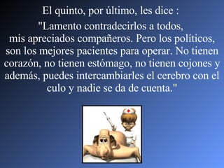El quinto, por último, les dice :  "Lamento contradecirlos a todos,  mis apreciados compañeros. Pero los políticos, son los mejores pacientes para operar. No tienen corazón, no tienen estómago, no tienen cojones y además, puedes intercambiarles el cerebro con el culo y nadie se da de cuenta." 