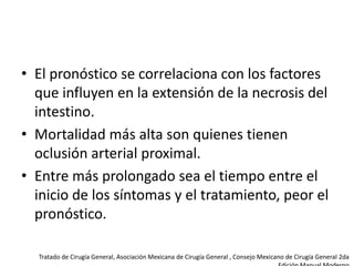 • El pronóstico se correlaciona con los factores
que influyen en la extensión de la necrosis del
intestino.
• Mortalidad más alta son quienes tienen
oclusión arterial proximal.
• Entre más prolongado sea el tiempo entre el
inicio de los síntomas y el tratamiento, peor el
pronóstico.
Tratado de Cirugía General, Asociación Mexicana de Cirugía General , Consejo Mexicano de Cirugía General 2da

 