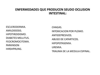 ENFERMEDADES QUE PRODUCEN SEUDO OCLUSION
INTESTINAL:

ESCLERODERMIA.
AMILOIDOSIS.
HIPOTIROIDISMO.
DIABETES MELLITUS.
FEOCROMOCITOMA.
PARKINSON
HIRSHPRUNG.

CHAGAS.
INTOXICACION POR PLOMO.
ANTIDEPRESIVOS.
ABUSO DE CATARTICOS.
HIPOPOTASEMIA.
UREMIA.
TRAUMA DE LA MEDULA ESPINAL.

 