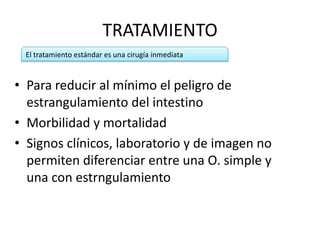 TRATAMIENTO
El tratamiento estándar es una cirugía inmediata

• Para reducir al mínimo el peligro de
estrangulamiento del intestino
• Morbilidad y mortalidad
• Signos clínicos, laboratorio y de imagen no
permiten diferenciar entre una O. simple y
una con estrngulamiento

 