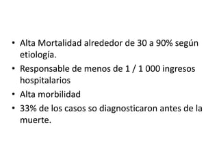 • Alta Mortalidad alrededor de 30 a 90% según
etiología.
• Responsable de menos de 1 / 1 000 ingresos
hospitalarios
• Alta morbilidad
• 33% de los casos so diagnosticaron antes de la
muerte.

 