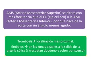 AMS (Arteria Mesentérica Superior) se altera con
mas frecuencia que el EC (eje celiaco) o la AMI
(Arteria Mesentérica Inferior), por que nace de la
aorta con un ángulo menos agudo.

Trombosis localización mas proximal.

Émbolos  en las zonas distales a la salida de la
arteria cólica ½ (respetan duodeno y colon transverso)

 