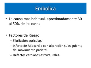 • La causa mas habitual, aproximadamente 30
al 50% de los casos
• Factores de Riesgo
– Fibrilación auricular.
– Infarto de Miocardio con alteración subsiguiente
del movimiento parietal.
– Defectos cardiacos estructurales.

 