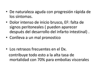 • De naturaleza aguda con progresión rápida de
los síntomas.
• Dolor intenso de inicio brusco, EF: falta de
signos peritoneales ( pueden aparecer
después del desarrollo del infarto intestinal) .
• Conlleva a un mal pronostico
• Los retrasos frecuentes en el Dx.
contribuye todo esto a la alta tasa de
mortalidad con 70% para embolias viscerales

 