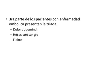 • 3ra parte de los pacientes con enfermedad
embolica presentan la triada:
– Dolor abdominal
– Heces con sangre
– Fiebre

 