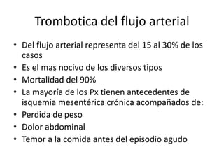 Trombotica del flujo arterial
• Del flujo arterial representa del 15 al 30% de los
casos
• Es el mas nocivo de los diversos tipos
• Mortalidad del 90%
• La mayoría de los Px tienen antecedentes de
isquemia mesentérica crónica acompañados de:
• Perdida de peso
• Dolor abdominal
• Temor a la comida antes del episodio agudo

 