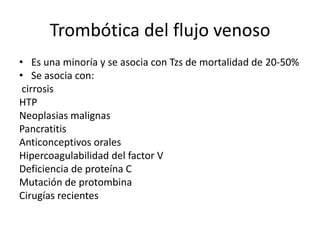 Trombótica del flujo venoso
• Es una minoría y se asocia con Tzs de mortalidad de 20-50%
• Se asocia con:
cirrosis
HTP
Neoplasias malignas
Pancratitis
Anticonceptivos orales
Hipercoagulabilidad del factor V
Deficiencia de proteína C
Mutación de protombina
Cirugías recientes

 