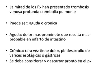 • La mitad de los Px han presentado trombosis
venosa profunda o embolia pulmonar
• Puede ser: aguda o crónica
• Aguda: dolor mas prominete que resulta mas
probable en infarto de intestino
• Crónica: rara vez tiene dolor, pb desarrollo de
varices esofágicas o gástricas
• Se debe considerar y descartar pronto en el px

 