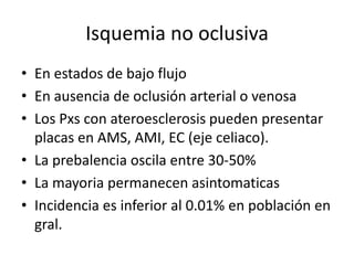 Isquemia no oclusiva
• En estados de bajo flujo
• En ausencia de oclusión arterial o venosa
• Los Pxs con ateroesclerosis pueden presentar
placas en AMS, AMI, EC (eje celiaco).
• La prebalencia oscila entre 30-50%
• La mayoria permanecen asintomaticas
• Incidencia es inferior al 0.01% en población en
gral.

 