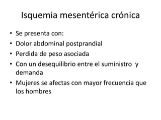 Isquemia mesentérica crónica
•
•
•
•

Se presenta con:
Dolor abdominal postprandial
Perdida de peso asociada
Con un desequilibrio entre el suministro y
demanda
• Mujeres se afectas con mayor frecuencia que
los hombres

 