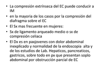 • La compresión extrínseca del EC puede conducir a
IM
• en la mayoria de los casos por la compresión del
diafragma sobre el EC
• El Sx mas frecuente en mujeres:
• Sx de ligamento arqueado medio o sx de
compresión celiaca
• El Dx es en paxjovenes con dolor abdominal
inexplicado y normalidad de la endoscopia alta y
de los estudios de Lab. Hepaticos, pancreaticos,
gastricos, sobre todo en px que presentan soplo
abdominal por obstrucción parcial de EC

 