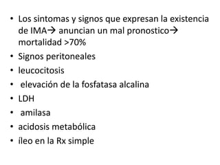 • Los sintomas y signos que expresan la existencia
de IMA anuncian un mal pronostico
mortalidad >70%
• Signos peritoneales
• leucocitosis
• elevación de la fosfatasa alcalina
• LDH
• amilasa
• acidosis metabólica
• íleo en la Rx simple

 