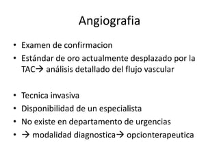 Angiografia
• Examen de confirmacion
• Estándar de oro actualmente desplazado por la
TAC análisis detallado del flujo vascular

•
•
•
•

Tecnica invasiva
Disponibilidad de un especialista
No existe en departamento de urgencias
 modalidad diagnostica opcionterapeutica

 