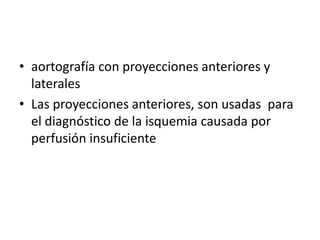 • aortografía con proyecciones anteriores y
laterales
• Las proyecciones anteriores, son usadas para
el diagnóstico de la isquemia causada por
perfusión insuficiente

 