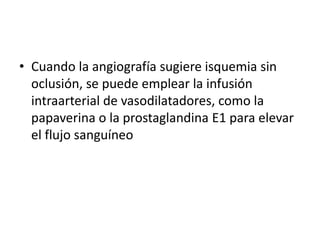 • Cuando la angiografía sugiere isquemia sin
oclusión, se puede emplear la infusión
intraarterial de vasodilatadores, como la
papaverina o la prostaglandina E1 para elevar
el flujo sanguíneo

 