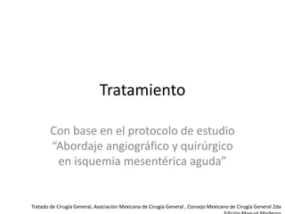 Tratamiento
Con base en el protocolo de estudio
“Abordaje angiográfico y quirúrgico
en isquemia mesentérica aguda”

Tratado de Cirugía General, Asociación Mexicana de Cirugía General , Consejo Mexicano de Cirugía General 2da

 
