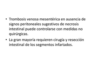 • Trombosis venosa mesentérica en ausencia de
signos peritoneales sugestivos de necrosis
intestinal puede controlarse con medidas no
quirúrgicas.
• La gran mayoría requieren cirugía y resección
intestinal de los segmentos infartados.

 