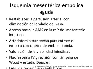 Isquemia mesentérica embolica
aguda
• Restablecer la perfusión arterial con
eliminación del embolo del vaso.
• Acceso hacia la AMS en la raíz del mesenterio
intestinal.
• Arteriotomia transversa para extraer el
embolo con catéter de embolectomía.
• Valoración de la viabilidad intestinal.
• Fluoresceina IV y revisión con lámpara de
Wood y estudio Doppler.
Schwartz Principios de Circuía, BrunicardiF. Charles 9na Edición Mac Graw Hill

 