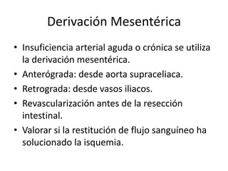 Derivación Mesentérica
• Insuficiencia arterial aguda o crónica se utiliza
la derivación mesentérica.
• Anterógrada: desde aorta supraceliaca.
• Retrograda: desde vasos iliacos.
• Revascularización antes de la resección
intestinal.
• Valorar si la restitución de flujo sanguíneo ha
solucionado la isquemia.

 