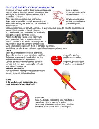 II - VOCÊ EM SUA CASA (Convalescência)
Embora o principal objetivo da cirurgia cardíaca seja                 torná-lo apto a
exercer livremente todas as suas atividades, nos                      primeiros meses após
a cirurgia, você sentirá alguns desconfortos e                        necessitará de
Cuidados especiais.
Após este período inicial, que chamamos                               convalescência, você
deve voltar a sua vida normal. Mas lembre-se,                         sempre com cuidados
redobrados em alguns aspectos que falaremos no                        próximo capítulo
deste manual.
Este período inicial, ou convalescência, é o que vai da sua saída do hospital até cerca de 2
meses (dependendo do tipo de cirurgia,
ocorrências no pós-operatório e da sua idade,
este período pode ser mais longo).
Assim, nesta fase você poderá ficar muito
fraco e sensível física e emocionalmente
falando (a música e a leitura podem ajudá-lo a
equilibrar os seus descontroles emocionais).
Evite situações que possam deixá-lo cansado ou irritado.
Nesta fase você terá que cuidar-se especialmente nos seguintes casos.
Dieta
Você deverá receber orientação sobre isto.
Caso não receba, procure por ela se você for:                      obeso (for gordo),
diabético, hipertenso (pressão alta), se tiver                     problemas com altos
níveis de colesterol ou triglicérides.
Lembre-se de não comer demais para não                             engordar, pois isto com
certeza fará com que seu coração tenha de                          trabalhar em excesso. O
que não é bom para ele.
Bebidas Alcoólicas
Não é permitido neste período (cerca de dois
meses) o uso de bebida alcoólica


Fumo
É de fundamental importância que
você deixe de fumar. AGORA!!!




                                 Remédios
                                 Toda medicação necessária será receitada e
                                 deverá ser iniciada logo após a alta.
                                 Lembre-se: não tome nenhum outro remédio
                                 sem falar ANTES com o seu Cardiologista.
 