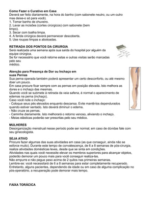 Como Fazer o Curativo em Casa
Deverá ser feito diariamente, na hora do banho (com sabonete neutro, ou um outro
mas deixe-o só para você).
1. Tomar banho de chuveiro.
2. Lavar as incisões (cortes cirúrgicos) com sabonete (bem
limpo).
3. Secar com toalha limpa.
4. A ferida cirúrgica deverá permanecer descoberta.
5. Use roupas limpas e abotoadas.

RETIRADA DOS PONTOS DA CIRURGIA
Será realizada uma semana após sua saída do hospital por alguém da
equipe cirúrgica.
Se for necessário que você retorne estas e outras visitas serão marcadas
pelo seu
médico.

Atenção para Presença de Dor ou Inchaço em
suas Pernas
Sua perna operada também poderá apresentar um certo desconforto, ou até mesmo
doer um pouco.
Em casa procure ficar sempre com as pernas em posição elevada. Isto melhora as
dores e o inchaço das mesmas.
Quando você se submete à retirada da veia safena, é normal o aparecimento de
edemas na perna (inchaço).
Caso você note o inchaço:
- Coloque seus pés elevados enquanto descansa. Evite mantê-los dependurados
quando estiver sentado. Isto deverá diminuir o edema.
- Não cruze as pernas.
- Caminhe diariamente. Isto melhorará o retorno venoso, aliviando o inchaço.
- Meias elásticas poderão ser prescritas pelo seu médico.

MULHERES
Desorganização menstrual nesse período pode ser normal, em caso de dúvidas fale com
seu ginecologista.

SEJA ATIVO
Procure fazer algumas das suas atividades em casa (as que conseguir, ainda não se
esforce muito). Durante este tempo de convalescença, de 6 a 8 semanas de pós-cirurgia,
realize atividades domésticas leves, desde que se sinta em condições.
Atividades nas quais você necessite elevar os membros superiores para alcançar objetos,
poderão demorar um pouco mais para você conseguir realiza-las.
Não empurre e não pegue peso acima de 2 quilos nas primeiras semanas.
Lembre-se: você necessitará de 6 a 8 semanas para estar completamente recuperado.
Entretanto, alguns pacientes, dependendo da idade ou em caso de alguma complicação no
pós-operatório, a recuperação pode demorar mais tempo.



FAIXA TORÁCICA
 